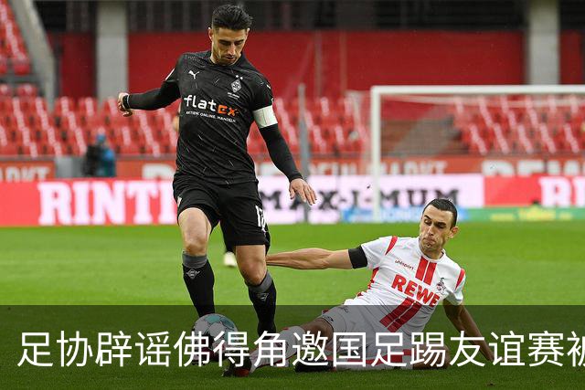 足协辟谣佛得角邀国足踢友谊赛被拒：暂未收到对方书面函件