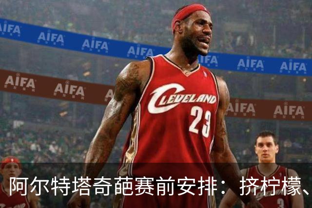 阿尔特塔奇葩赛前安排：挤柠檬、多米诺骨牌